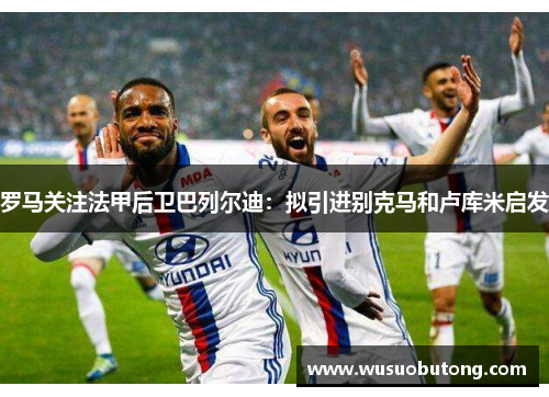 罗马关注法甲后卫巴列尔迪：拟引进别克马和卢库米启发