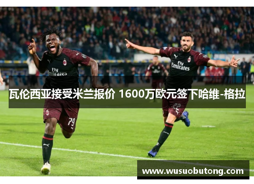 瓦伦西亚接受米兰报价 1600万欧元签下哈维-格拉